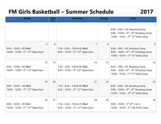 FM Girls Basketball – Summer Schedule 2017
Monday Tuesd
ay
Wednesday Thursday Friday
1 2
8:00 – 9:00 – HS Shooting Camp
9:00 – 10:00 – 4th
– 8th
Shooting Camp
10:00 – 10:45 – 2nd
-3rd
Skills Camp
5 6 7 8 9
9:00 – 10:00 – HS BBall
10:00 – 12:00 – 5th
-12th
Open Gym
7:30 – 8:30 – 7/8 & HS BBall
8:30 – 10:30 – 5th
-12th
Open Gym
8:00 – 9:00 – HS Shooting Camp
9:00 – 10:00 – 4th
– 8th
Shooting Camp
10:00 – 10:45 – 2nd
-3rd
Skills Camp
12 13 14 15 16
9:00 – 10:00 – HS BBall
10:00 – 12:00 – 5th
-12th
Open Gym
7:30 – 8:30 – 7/8 & HS BBall
8:30 – 10:30 – 5th
-12th
Open Gym
8:00 – 9:00 – HS Shooting Camp
9:00 – 10:00 – 4th
– 8th
Shooting Camp
10:00 – 10:45 – 2nd
-3rd
Skills Camp
19 20 21 22 23
9:00 – 10:00 – HS BBall
10:00 – 12:00 – 5th
-12th
Open Gym
7:30 – 8:30 – 7/8 & HS BBall
8:30 – 10:30 – 5th
-12th
Open Gym
8:00 – 9:00 – HS Shooting Camp
9:00 – 10:00 – 4th
– 8th
Shooting Camp
10:00 – 10:45 – 2nd
-3rd
Skills Camp
26 27 28 29 30
9:00 – 10:00 – HS BBall
10:00 – 12:00 – 5th
-12th
Open Gym
7:30 – 8:30 – 7/8 & HS BBall
8:30 – 10:30 – 5th
-12th
Open Gym
9:00 – 10:00 – 5th
-8th
3 on 3
10:00 – 10:45 – 2nd
-4th Skills Camp
 
