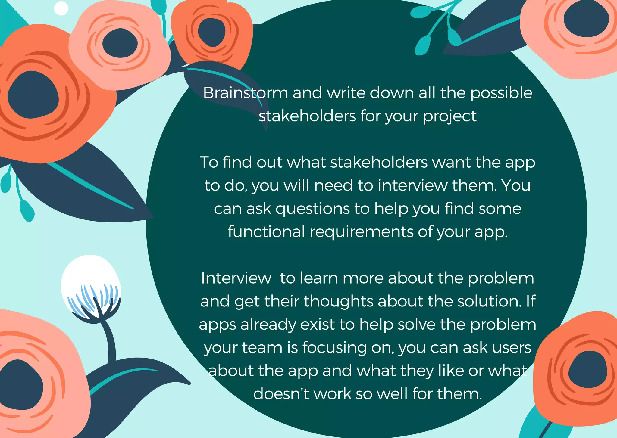 Brainstorm and write down all the possible
stakeholders for your project
To find out what stakeholders want the app
to do, you will need to interview them. You
can ask questions to help you find some
functional requirements of your app.
Interview to learn more about the problem
and get their thoughts about the solution. If
apps already exist to help solve the problem
your team is focusing on, you can ask users
about the app and what they like or what
doesn’t work so well for them.
 