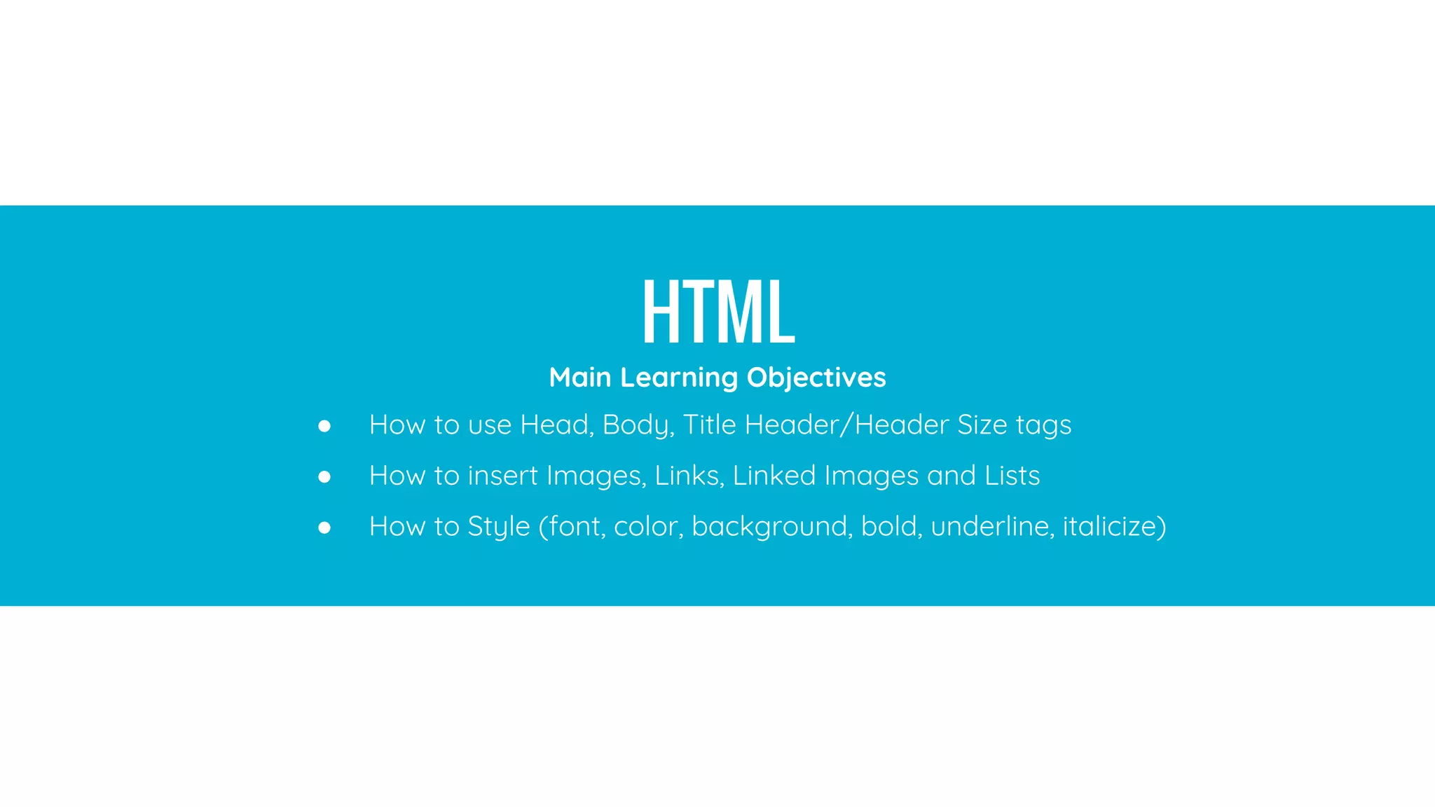 HTML
(Hypertext Markup Language)
A standardized system for tagging text files to achieve font, color, graphic,
and hyperlink effects on World Wide Web pages. Every webpage you look at
is written in a language called HTML. You can think of HTML as the skeleton
that gives every webpage structure.
HTML
● How to use Head, Body, Title Header/Header Size tags
● How to insert Images, Links, Linked Images and Lists
● How to Style (font, color, background, bold, underline, italicize)
Main Learning Objectives
 