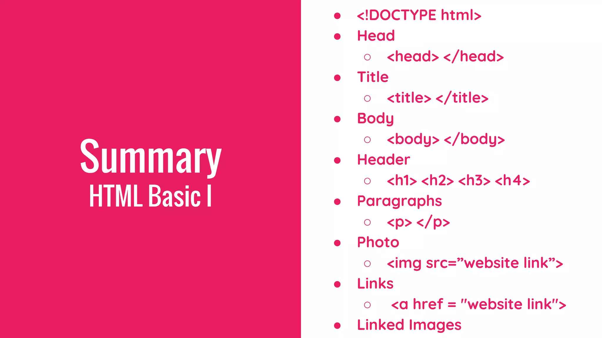 Summary
● <!DOCTYPE html>
● Head
○ <head> </head>
● Title
○ <title> </title>
● Body
○ <body> </body>
● Header
○ <h1> <h2> <h3> <h4>
● Paragraphs
○ <p> </p>
● Photo
○ <img src=”website link”>
● Links
○ <a href = "website link">
● Linked Images
HTML Basic I
 