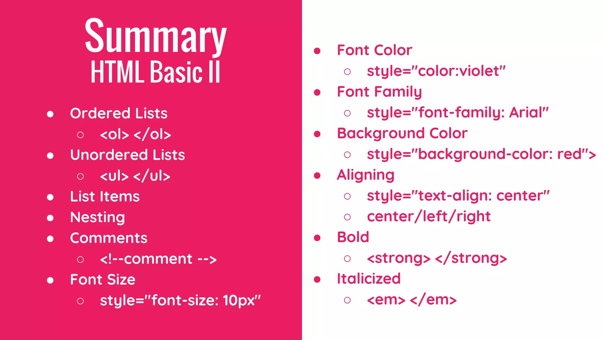 Summary
HTML Basic II
● Ordered Lists
○ <ol> </ol>
● Unordered Lists
○ <ul> </ul>
● List Items
● Nesting
● Comments
○ <!--comment -->
● Font Size
○ style="font-size: 10px"
● Font Color
○ style="color:violet"
● Font Family
○ style="font-family: Arial"
● Background Color
○ style="background-color: red">
● Aligning
○ style="text-align: center"
○ center/left/right
● Bold
○ <strong> </strong>
● Italicized
○ <em> </em>
 