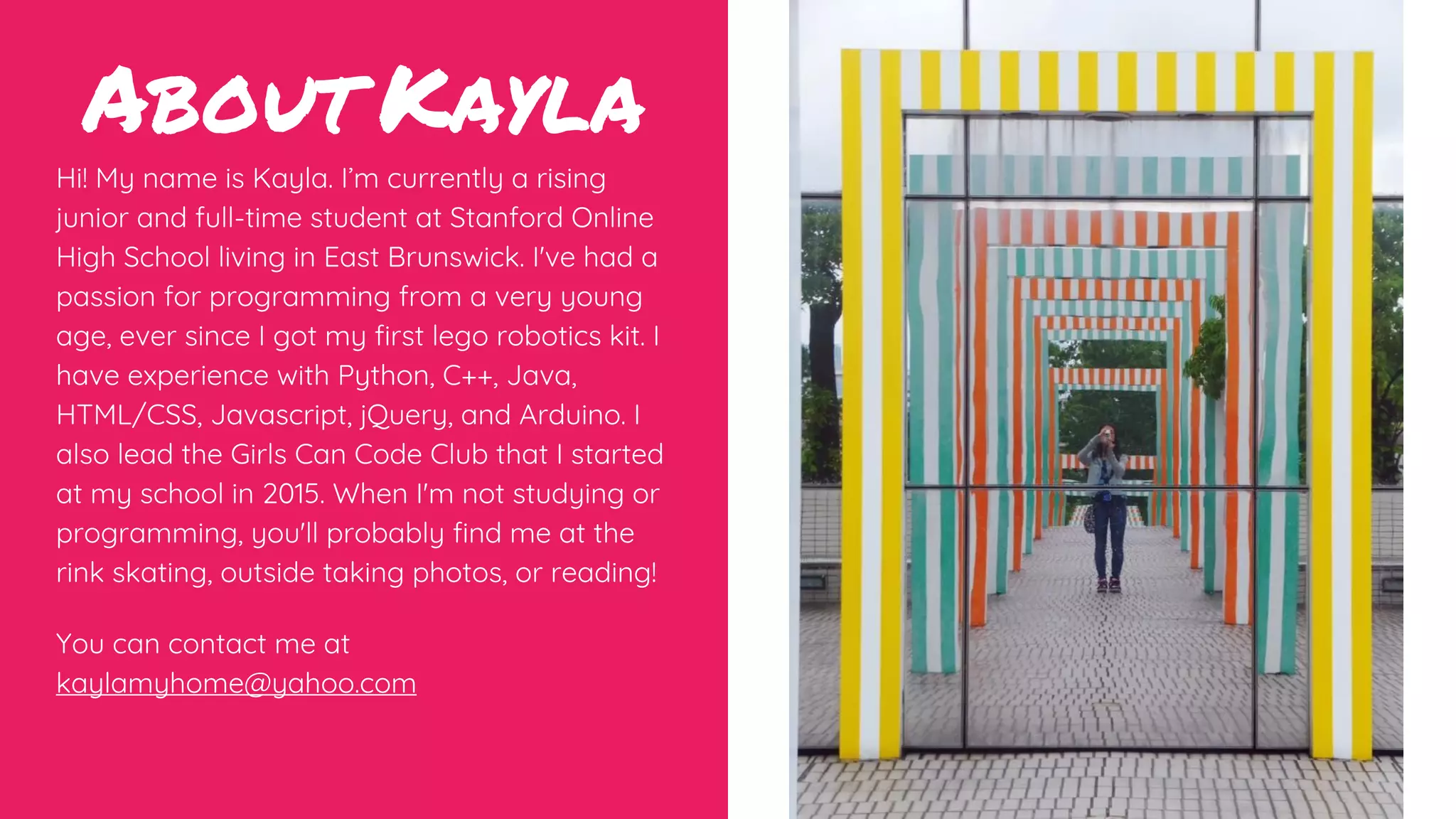 About Kayla
Hi! My name is Kayla. I’m currently a rising
junior and full-time student at Stanford Online
High School living in East Brunswick. I've had a
passion for programming from a very young
age, ever since I got my first lego robotics kit. I
have experience with Python, C++, Java,
HTML/CSS, Javascript, jQuery, and Arduino. I
also lead the Girls Can Code Club that I started
at my school in 2015. When I'm not studying or
programming, you'll probably find me at the
rink skating, outside taking photos, or reading!
You can contact me at
kaylamyhome@yahoo.com
 