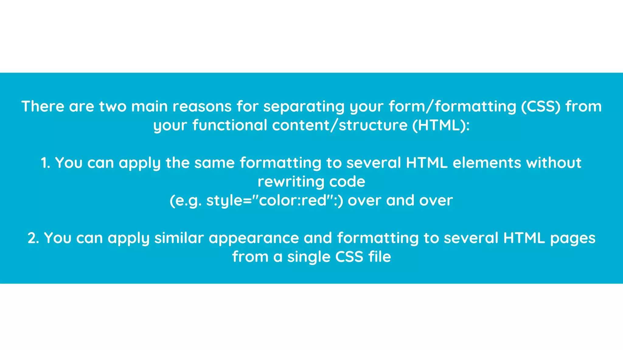 HTML
(Hypertext Markup Language)
A standardized system for tagging text files to achieve font, color, graphic,
and hyperlink effects on World Wide Web pages. Every webpage you look at
is written in a language called HTML. You can think of HTML as the skeleton
that gives every webpage structure.
There are two main reasons for separating your form/formatting (CSS) from
your functional content/structure (HTML):
1. You can apply the same formatting to several HTML elements without
rewriting code
(e.g. style="color:red":) over and over
2. You can apply similar appearance and formatting to several HTML pages
from a single CSS file
 