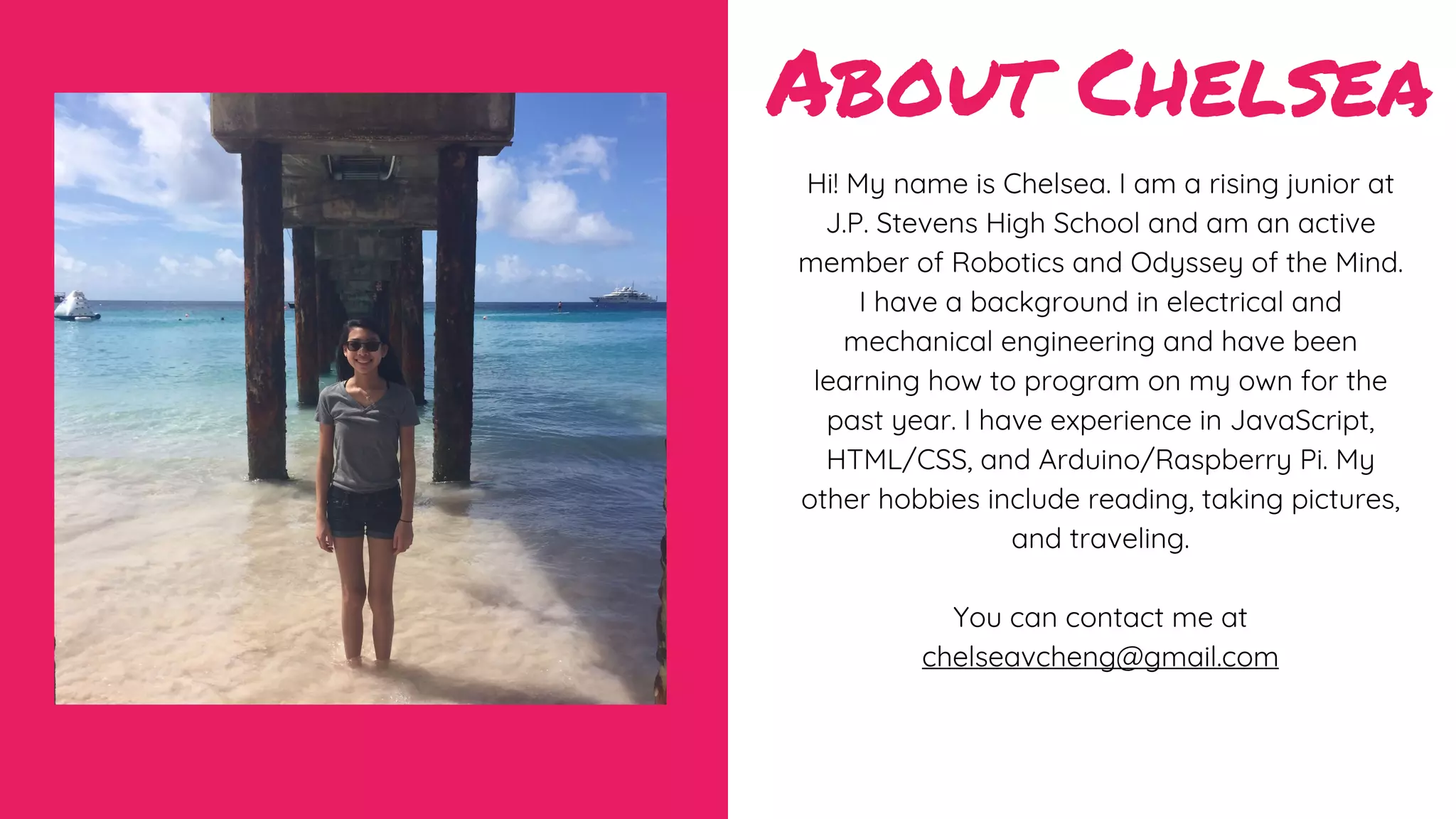 About Chelsea
Hi! My name is Chelsea. I am a rising junior at
J.P. Stevens High School and am an active
member of Robotics and Odyssey of the Mind.
I have a background in electrical and
mechanical engineering and have been
learning how to program on my own for the
past year. I have experience in JavaScript,
HTML/CSS, and Arduino/Raspberry Pi. My
other hobbies include reading, taking pictures,
and traveling.
You can contact me at
chelseavcheng@gmail.com
 