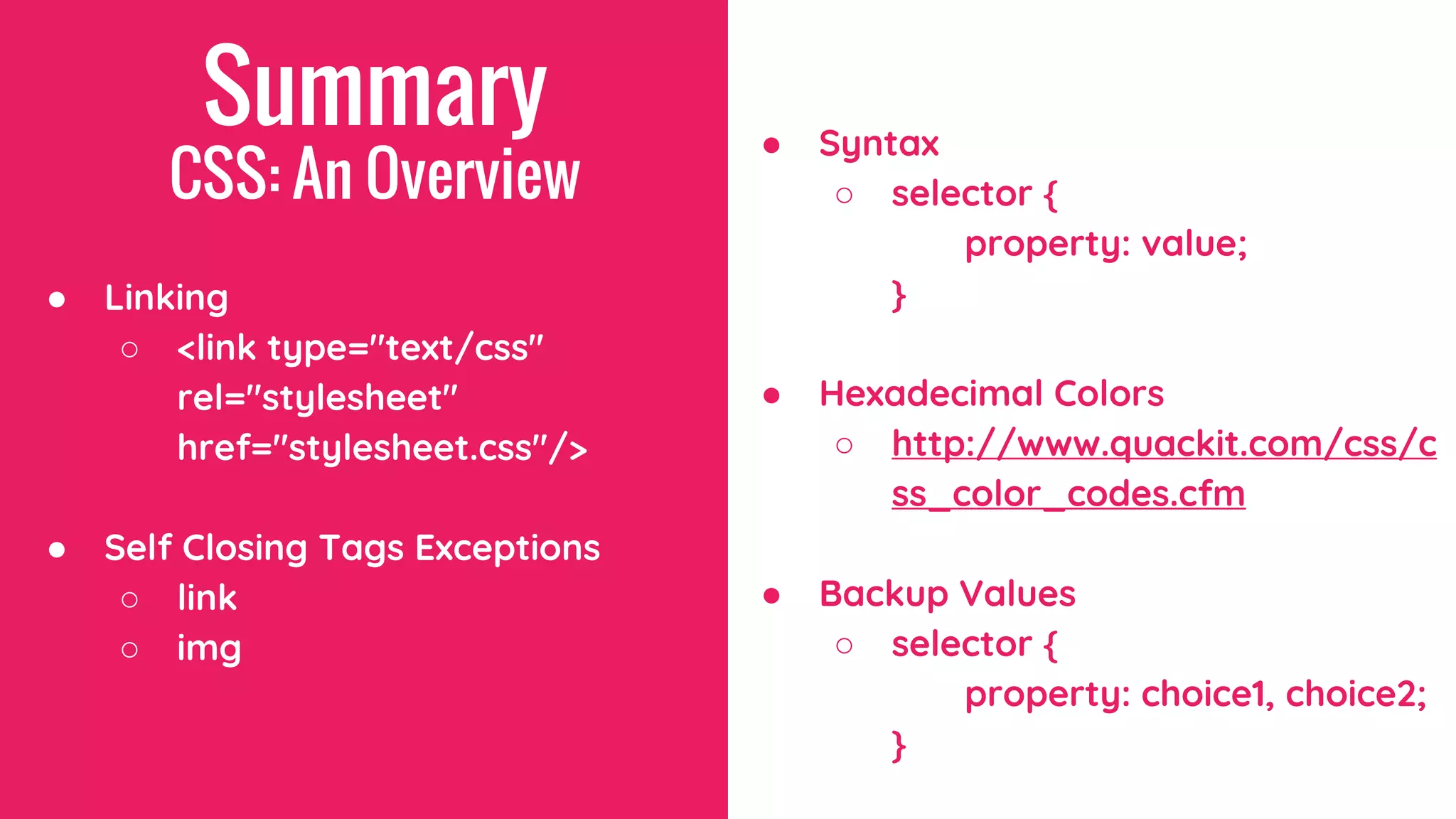 Summary
CSS: An Overview
● Linking
○ <link type="text/css"
rel="stylesheet"
href="stylesheet.css"/>
● Self Closing Tags Exceptions
○ link
○ img
● Syntax
○ selector {
property: value;
}
● Hexadecimal Colors
○ http://www.quackit.com/css/c
ss_color_codes.cfm
● Backup Values
○ selector {
property: choice1, choice2;
}
 