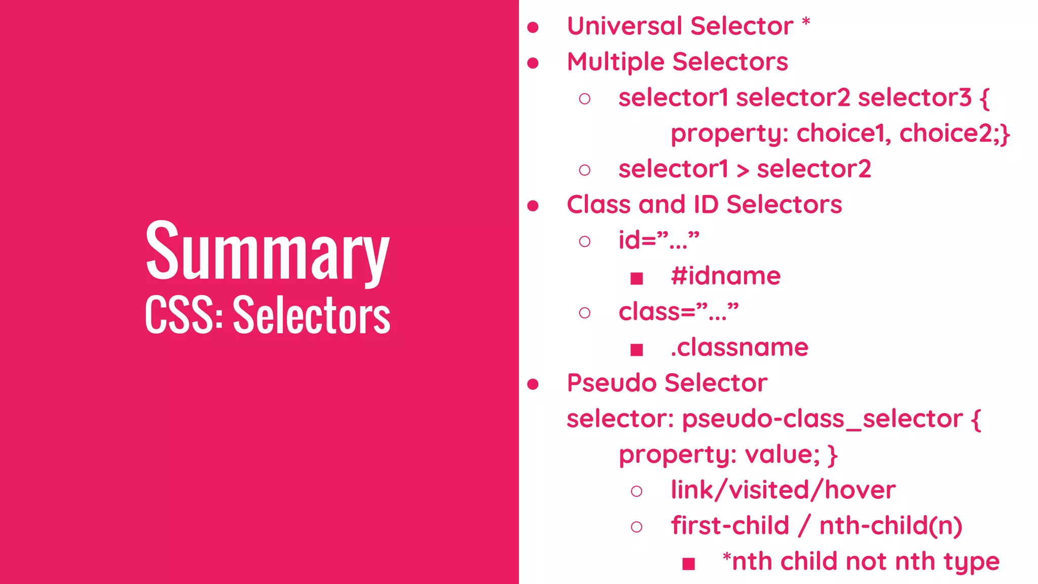 Summary
CSS: Selectors
● Universal Selector *
● Multiple Selectors
○ selector1 selector2 selector3 {
property: choice1, choice2;}
○ selector1 > selector2
● Class and ID Selectors
○ id=”...”
■ #idname
○ class=”...”
■ .classname
● Pseudo Selector
selector: pseudo-class_selector {
property: value; }
○ link/visited/hover
○ first-child / nth-child(n)
■ *nth child not nth type
 