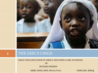 GIRLS’ CHILD EDUCATION IN AFRICA: HELP SEND A GIRL TO SCHOOL
BY
MUIDEEN SHERIFF
MBBS, MNIM, MPH, PhD (In View) FEBRUARY, 2014.
THE GIRL’S CHILD
1
 