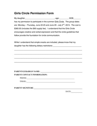 Girls Circle Permission Form
My daughter____________________________, age:_________ DOB_______
has my permission to participate in the summer Girls Circle. The group dates
are: Monday – Thursday, June 22-25 and June 29 - July 2nd
, 2015. The cost is
$360.00 (includes the $60 supply fee). I understand that the Girls Circle
encourages creative and verbal expression and that the circle guidelines that
follow provide the foundation for circle communication.
While I understand that simple snacks are included, please know that my
daughter has the following dietary restrictions ___________________________
_______________________________________________________
_______________________________________________________
_______________________________________________________
_______________________________________________________
PARENT/GURADIAN NAME: ____________________________________________
PARENT CONTACT INFORMATION:
PHONE:__________________________________________________
EMAIL:___________________________________________________
PARENT SIGNITURE:___________________________________________________
DATE:__________
 