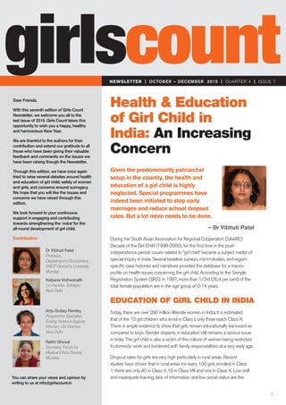 NEWSLETTER | OCTOBER – DECEMBER 2015 | QUARTER 4 | ISSUE 7
girlscount
Dear Friends,
With this seventh edition of Girls Count
Newsletter, we welcome you all to the
last issue of 2015. Girls Count takes this
opportunity to wish you a happy, healthy
and harmonious New Year.
We are thankful to the authors for their
contribution and extend our gratitude to all
those who have been giving their valuable
feedback and comments on the issues we
have been raising though the Newsletter.
Through this edition, we have once again
tried to raise several debates around health
and education of girl child, safety of women
and girls, and concerns around surrogacy.
We hope that you will like the issues and
concerns we have raised through this
edition.
We look forward to your continuous
support in engaging and contributing
towards strengthening the ‘voice’for the
all-round development of girl child.
Contributors
You can share your views and opinion by
writing to us at info@girlscount.in
Dr Vibhuti Patel
Professor,
Department of Economics,
SNDT Women’s University,
Mumbai
Kalpana Vishwanath
Co-founder, Safetipin
New Delhi
Anju Dubey Pandey
Programme Specialist,
Ending Violence Against
Women, UN Women
New Delhi
Rakhi Ghosal
Secretary, Forum for
Medical Ethics Society
Mumbai
Given the predominantly patriarchal
setup in the country, the health and
education of a girl child is highly
neglected. Special programmes have
indeed been initiated to stop early
marriages and reduce school dropout
rates. But a lot more needs to be done.
Health & Education
of Girl Child in
India: An Increasing
Concern
– Dr Vibhuti Patel
During the South Asian Association for Regional Cooperation (SAARC)
Decade of the Girl Child (1990-2000), for the first time in the post-
independence period, issues related to “girl child” became a subject matter of
special inquiry in India. Several baseline surveys, micro-studies, and region-
specific case histories and narratives provided the database for a macro-
profile on health issues concerning the girl child. According to the Sample
Registration System (SRS), in 1997, more than 1/3rd (35.4 per cent) of the
total female population are in the age group of 0-14 years.
EDUCATION OF GIRL CHILD IN INDIA
Today, there are over 200 million illiterate women in India. It is estimated
that of the 10 girl children who enrol in Class I, only three reach Class X.
There is ample evidence to show that girls remain educationally backward as
compared to boys. Gender disparity in education still remains a serious issue
in India. The girl child is also a victim of the culture of women being restricted
to domestic work and burdened with family responsibilities at a very early age.
Dropout rates for girls are very high particularly in rural areas. Recent
studies have shown that in rural areas for every 100 girls enrolled in Class
1, there are only 40 in Class V, 18 in Class VIII and one in Class X. Low skill
and inadequate training, lack of information and low social status are the
1
 