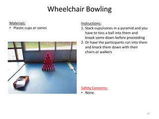 Wheelchair Bowling
Instructions:
1. Stack cups/cones in a pyramid and you
have to toss a ball into them and
knock some down before proceeding
2. Or have the participants run into them
and knock them down with their
chairs or walkers
Materials:
• Plastic cups or cones
Safety Concerns:
• None.
10
 