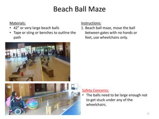 Beach Ball Maze
Instructions:
1. Beach ball maze, move the ball
between gates with no hands or
feet, use wheelchairs only.
Materials:
• 42” or very large beach balls
• Tape or sting or benches to outline the
path
Safety Concerns:
• The balls need to be large enough not
to get stuck under any of the
wheelchairs.
11
 