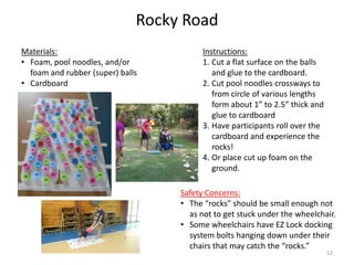 Rocky Road
Instructions:
1. Cut a flat surface on the balls
and glue to the cardboard.
2. Cut pool noodles crossways to
from circle of various lengths
form about 1” to 2.5” thick and
glue to cardboard
3. Have participants roll over the
cardboard and experience the
rocks!
4. Or place cut up foam on the
ground.
Materials:
• Foam, pool noodles, and/or
foam and rubber (super) balls
• Cardboard
Safety Concerns:
• The “rocks” should be small enough not
as not to get stuck under the wheelchair.
• Some wheelchairs have EZ Lock docking
system bolts hanging down under their
chairs that may catch the “rocks.”
12
 