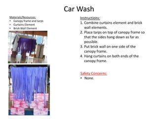 Car Wash
Instructions:
1. Combine curtains element and brick
wall elements.
2. Place tarps on top of canopy frame so
that the sides hang down as far as
possible.
3. Put brick wall on one side of the
canopy frame.
4. Hang curtains on both ends of the
canopy frame.
Materials/Resources:
• Canopy frame and tarps
• Curtains Element
• Brick Wall Element
Safety Concerns:
• None.
 