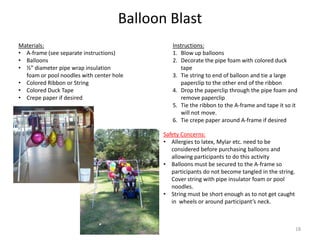 Balloon Blast
Instructions:
1. Blow up balloons
2. Decorate the pipe foam with colored duck
tape
3. Tie string to end of balloon and tie a large
paperclip to the other end of the ribbon
4. Drop the paperclip through the pipe foam and
remove paperclip
5. Tie the ribbon to the A-frame and tape it so it
will not move.
6. Tie crepe paper around A-frame if desired
Materials:
• A-frame (see separate instructions)
• Balloons
• ½” diameter pipe wrap insulation
foam or pool noodles with center hole
• Colored Ribbon or String
• Colored Duck Tape
• Crepe paper if desired
Safety Concerns:
• Allergies to latex, Mylar etc. need to be
considered before purchasing balloons and
allowing participants to do this activity
• Balloons must be secured to the A-frame so
participants do not become tangled in the string.
Cover string with pipe insulator foam or pool
noodles.
• String must be short enough as to not get caught
in wheels or around participant’s neck.
18
 