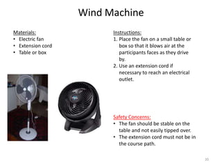 Wind Machine
Instructions:
1. Place the fan on a small table or
box so that it blows air at the
participants faces as they drive
by.
2. Use an extension cord if
necessary to reach an electrical
outlet.
Materials:
• Electric fan
• Extension cord
• Table or box
Safety Concerns:
• The fan should be stable on the
table and not easily tipped over.
• The extension cord must not be in
the course path.
20
 