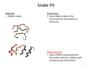 Snake Pit
Instructions:
1. Place rubber snakes in the
course path for participants to
drive over.
Materials:
• Rubber snakes
Safety Concerns:
• Some children may be afraid of
the snakes, allow for a detour path
so they can go around them.
21
 