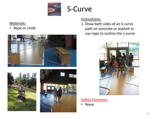 S-Curve
Instructions:
1. Draw both sides of an S-curve
path on concrete or asphalt or
use rope to outline the s-curve
Materials:
• Rope or chalk
Safety Concerns:
• None.
22
 