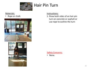 Hair Pin Turn
Instructions:
1. Draw both sides of an hair pin
turn on concrete or asphalt or
use rope to outline the turn
Materials:
• Rope or chalk
Safety Concerns:
• None.
23
 