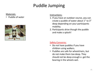 Puddle Jumping
Instructions:
1. If you have an outdoor course, you can
create a puddle of water about 1” to 3”
deep depending on your participants
mobility.
2. Participants drive though the puddle
and make a splash!
Materials:
• Puddle of water
Safety Concerns:
• Do not have puddles if you have
children using walkers.
• Puddles are safe for wheelchairs, but
do not make them too deep. They
should not be deep enough o get the
bearing in the wheels wet.
25
 