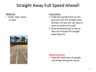 Straight Away Full Speed Ahead!
Instructions:
1. Chalk two parallel lines on the
ground or for the straight away
element. Or you can use rope or
cones to outline the path.
2. Have participants go as fast as
they can through the straight
away element.
Materials:
• Chalk, rope, cones,
or cups
Safety Concerns:
• Keep the track clear or people
and things during the course.
26
 