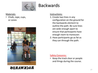 Backwards
Instructions:
1. Create two lines in any
configuration on the ground for
the backwards element to
outline the path. Be sure lines
are wide enough apart to
ensure that participants have
enough room to maneuver.
2. Have participants go as fat as
they can through the path.
Materials:
• Chalk, rope, cups,
or cones
Safety Concerns:
• Keep the track clear or people
and things during the course.
27
 