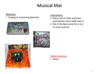Musical Mat
Instructions:
1. Place mat on floor and have
participants roll or walk over it.
2. Put in the box tunnel for a fun
or scary surprise.
Materials:
• Singing or screaming doormat
Safety Concerns:
• None.
28
 