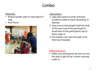Limbo
Instructions:
1. Tape pom-poms to ends of broom
handle to make it more interesting, if
desired.
2. Have one or two people hold the ends
of the pole just at the participant’s
head level so the participants has to
drive under it.
3. The holders can raise the pole to let
them by if needed.
Materials:
• Broom handle, pole or stick about 4’
long
• Pom-Poms
Safety Concerns:
• Make sure participants do not run into
the pole or get hit by it when crossing
under it.
29
 