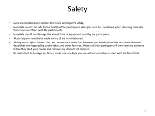 Safety
• Some elements require spotters to ensure participant’s safety.
• Materials need to be safe for the health of the participants. Allergies must be considered when choosing materials
that come in contract with the participants.
• Materials should not damage the wheelchairs or equipment used by the participants.
• All participants need to be made aware of the materials used.
• Adding music, lights, noises, fans, etc. may make it more fun, however, you need to consider that some children’s
disabilities are triggered by strobe lights, and other features. Always ask your participants if they have any concerns
before they start your course and remove any elements of concern.
• Be careful not to damage any floors, make sure any tape you use will not a residue or react with the floor finish.
3
 