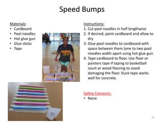 Speed Bumps
Instructions:
1. Cut pool noodles in half lengthwise
2. If desired, paint cardboard and allow to
dry
3. Glue pool noodles to cardboard with
space between them (one to two pool
noodles width apart using hot glue gun.
4. Tape cardboard to floor. Use floor or
painters tape if taping to basketball
court or wood flooring to avoid
damaging the floor. Duck tape works
well for concrete.
Materials:
• Cardboard
• Pool noodles
• Hot glue gun
• Glue sticks
• Tape
Safety Concerns:
• None
34
 