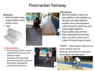 Firecracker Fairway
Instructions:
1. Roll out bubble wrap on to
ground/floor with bubbles up.
You also can tape together
smaller pieces keeping back
sides facing the same way and
taped edges together.
2. Tape bubble wrap to floor
3. Have kids/adults drive/walk
over it as fast as they can to
make a firework type of noise
*NOTE* - Works best if laid out on
hard surfaces such as
flooring, pavement or concrete.
Grass does not work well.
Materials:
• Roll of bubble wrap.
Large bubbles make
louder noise.
• Tape
• Hard surface
Safety concerns:
• Some young children may be
afraid of the loud noise this
element makes.
Therefore, this should be
demonstrated with a persons
foot before allowing the
participants to go on it.
6
 