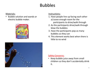 Bubbles
Instructions:
1. Have people line up facing each other
a) Leave enough room for the
participants to drive/walk through
2. As the participants drive/walk through
blow the bubbles
3. Have the participants pop as many
bubbles as they can
4. This element works best when there is
little to no wind
Materials:
• Bubble solution and wands or
electric bubble maker.
Safety Concerns:
• Keep bubble juice away from small
children so they don’t accidentally drink
it.
8
 