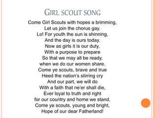 GIRL SCOUT SONG
Come Girl Scouts with hopes a brimming,
Let us join the chorus gay.
Lo! For youth the sun is shinning,
And the day is ours today.
Now as girls it is our duty,
With a purpose to prepare
So that we may all be ready,
when we do our women share.
Come ye scouts, brave and true
Heed the nation’s stirring cry
And our part, we will do
With a faith that ne’er shall die,
Ever loyal to truth and right
for our country and home we stand,
Come ye scouts, young and bright,
Hope of our dear Fatherland!
 