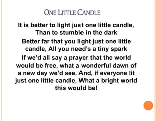 ONE LITTLE CANDLE
It is better to light just one little candle,
Than to stumble in the dark
Better far that you light just one little
candle, All you need’s a tiny spark
If we’d all say a prayer that the world
would be free, what a wonderful dawn of
a new day we’d see. And, if everyone lit
just one little candle, What a bright world
this would be!
 