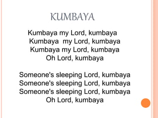 KUMBAYA
Kumbaya my Lord, kumbaya
Kumbaya my Lord, kumbaya
Kumbaya my Lord, kumbaya
Oh Lord, kumbaya
Someone's sleeping Lord, kumbaya
Someone's sleeping Lord, kumbaya
Someone's sleeping Lord, kumbaya
Oh Lord, kumbaya
 