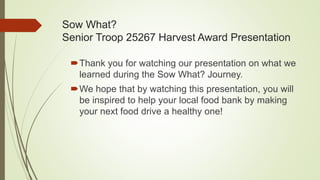 Sow What?
Senior Troop 25267 Harvest Award Presentation
Thank you for watching our presentation on what we
learned during the Sow What? Journey.
We hope that by watching this presentation, you will
be inspired to help your local food bank by making
your next food drive a healthy one!
 