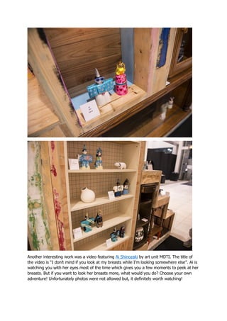 Another interesting work was a video featuring Ai Shinozaki by art unit MOTI. The title of
the video is “I don’t mind if you look at my breasts while I’m looking somewhere else”. Ai is
watching you with her eyes most of the time which gives you a few moments to peek at her
breasts. But if you want to look her breasts more, what would you do? Choose your own
adventure! Unfortunately photos were not allowed but, it definitely worth watching!
 