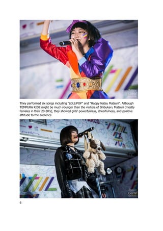 They performed six songs including “LOLLiPOP” and “Happy Natsu Matsuri”. Although
TEMPURA KIDZ might be much younger than the visitors of Shibukaru Matsuri (mostly
females in their 20-30’s), they showed girls’ powerfulness, cheerfulness, and positive
attitude to the audience.
6
 