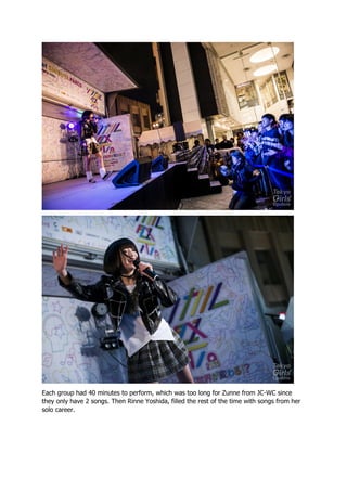 Each group had 40 minutes to perform, which was too long for Zunne from JC-WC since
they only have 2 songs. Then Rinne Yoshida, filled the rest of the time with songs from her
solo career.
 