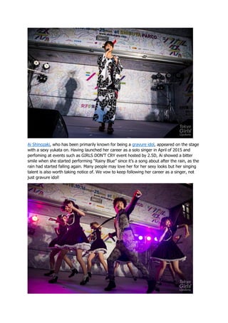 Ai Shinozaki, who has been primarily known for being a gravure idol, appeared on the stage
with a sexy yukata on. Having launched her career as a solo singer in April of 2015 and
perfoming at events such as GIRLS DON’T CRY event hosted by 2.5D, Ai showed a bitter
smile when she started performing “Rainy Blue” since it’s a song about after the rain, as the
rain had started falling again. Many people may love her for her sexy looks but her singing
talent is also worth taking notice of. We vow to keep following her career as a singer, not
just gravure idol!
 