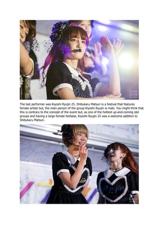 The last performer was Kiyoshi Ryujin 25. Shibukaru Matsuri is a festival that features
female artists but, the main person of the group Kiyoshi Ryujin is male. You might think that
this is contrary to the concept of the event but, as one of the hottest up-and-coming idol
groups and having a large female fanbase, Kiyoshi Ryujin 25 was a welcome addition to
Shibukaru Matsuri.
 