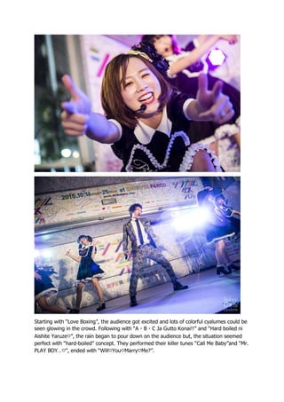 Starting with “Love Boxing”, the audience got excited and lots of colorful cyalumes could be
seen glowing in the crowd. Following with “A・B・C Ja Gutto Konai!!” and “Hard boiled ni
Aishite Yaruze♡”, the rain began to pour down on the audience but, the situation seemed
perfect with “hard-boiled” concept. They performed their killer tunes “Call Me Baby”and “Mr.
PLAY BOY…♡”, ended with “Will♡You♡Marry♡Me?”.
 