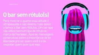 >>
TracyLockeBrasil REI MAG INE EXP ERI EN CE
Paramostraroquantoessaatitudeé
ultrapassadaenãodeveriamaisexistir,
criamosoBarsemRótulos.Umbarque
nãoutilizanenhumtipoderótuloou
marcadaHeineken.Apenasmensagens
construtivassobreaimportânciadeter
liberdadepraserquemvocêéede
respeitarquemquerqueseja. 
Obarsemrótulo(s)
 