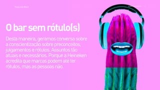 >>
TracyLockeBrasil REI MAG INE EXP ERI EN CE
Destamaneira,geramosconversasobre
aconscientizaçãosobrepreconceitos,
julgamentoserótulos.Assuntostão
atuaisenecessários.PorqueaHeineken
acreditaquemarcaspodematéter
rótulos,masaspessoasnão.
Obarsemrótulo(s)
 