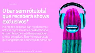 >>
TracyLockeBrasil REI MAG INE EXP ERI EN CE
Norooftopdonossobar,receberemos
artistasrepresentantesdadiversidade,
emcombinaçõesinéditasparapocket
showsexclusivos.Reuniremosartistas
quetangibilizarãooconceitodonossobar.
Obarsemrótulo(s)
quereceberáshows 
exclusivos*
*ArtistasaindapendentesaguardandoretornodaT4Fedocliente.
 