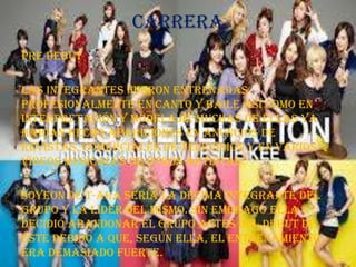 Carrera
Pre Debut

Las integrantes fueron entrenadas
profesionalmente en canto y baile así como en
interpretación y modelaje. Muchas de ellas ya
habían hecho apariciones en anuncios de
revistas, comerciales de televisión y en varios
videos musicales de otros artistas.

Soyeon de T-ara sería la décima integrante del
grupo y la líder del mismo. Sin embrago ella
decidió abandonar el grupo antes del debut de
éste debido a que, según ella, el entrenamiento
era demasiado fuerte.
 