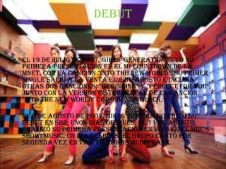 Debut


• El 19 de julio de 2007, Girls' Generation tuvo su
  primera presentación en el M! Countdown de la
  Mnet, con la canción "Into The New World". Su primer
  single salió a la venta el 2 de agosto e incluía
  otras dos canciones: "Beginning" y "Perfect For You",
  junto con la versión instrumental de la canción
  "Into The New World" como Bonus Track.

• El 5 de agosto de 2007, Girls' Generation hizó su
  debut en SBS; unos días después, el 11 de agosto,
  realizó su primera presentación en vivo en el MBC's
  Show! Music. Un día después, el grupo cantó por
  segunda vez en vivo en el KBS Music Bank.
 