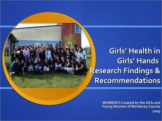 Girls’ Health in  Girls’ Hands  Research Findings & Recommendations WOMEN’S Created by the Girls and Young Women of Monterey County 2009 