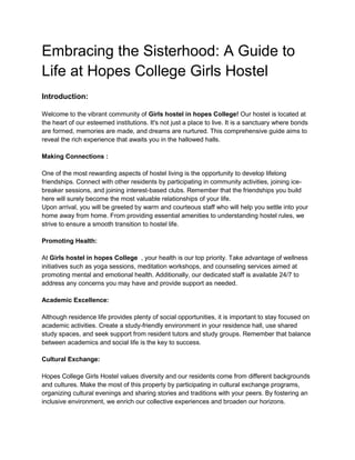 Embracing the Sisterhood: A Guide to
Life at Hopes College Girls Hostel
Introduction:
Welcome to the vibrant community of Girls hostel in hopes College! Our hostel is located at
the heart of our esteemed institutions. It's not just a place to live. It is a sanctuary where bonds
are formed, memories are made, and dreams are nurtured. This comprehensive guide aims to
reveal the rich experience that awaits you in the hallowed halls.
Making Connections :
One of the most rewarding aspects of hostel living is the opportunity to develop lifelong
friendships. Connect with other residents by participating in community activities, joining ice-
breaker sessions, and joining interest-based clubs. Remember that the friendships you build
here will surely become the most valuable relationships of your life.
Upon arrival, you will be greeted by warm and courteous staff who will help you settle into your
home away from home. From providing essential amenities to understanding hostel rules, we
strive to ensure a smooth transition to hostel life.
Promoting Health:
At Girls hostel in hopes College , your health is our top priority. Take advantage of wellness
initiatives such as yoga sessions, meditation workshops, and counseling services aimed at
promoting mental and emotional health. Additionally, our dedicated staff is available 24/7 to
address any concerns you may have and provide support as needed.
Academic Excellence:
Although residence life provides plenty of social opportunities, it is important to stay focused on
academic activities. Create a study-friendly environment in your residence hall, use shared
study spaces, and seek support from resident tutors and study groups. Remember that balance
between academics and social life is the key to success.
Cultural Exchange:
Hopes College Girls Hostel values diversity and our residents come from different backgrounds
and cultures. Make the most of this property by participating in cultural exchange programs,
organizing cultural evenings and sharing stories and traditions with your peers. By fostering an
inclusive environment, we enrich our collective experiences and broaden our horizons.
 