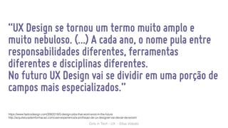 Girls in Tech - UX - Elisa Volpato
“UX Design se tornou um termo muito amplo e
muito nebuloso. (…) A cada ano, o nome pula entre
responsabilidades diferentes, ferramentas
diferentes e disciplinas diferentes.
No futuro UX Design vai se dividir em uma porção de
campos mais especializados.”
https://www.fastcodesign.com/3063318/5-design-jobs-that-wont-exist-in-the-future
http://arquiteturadeinformacao.com/user-experience/a-proﬁssao-de-ux-designer-vai-deixar-de-existir/
 