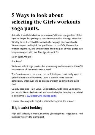 5 Ways to look about
selecting the Girls workouts
yoga pants.
Actually, it really is Must for any woman's fitness – regardless of the
type or shape. But perhaps a couple more option through attention.
Weekly basis, I see that the arrival of new yoga pants workouts.
Where do you really pick the you'll want to buy? Ok, I have mine
women in general, and when I chose the best pair of yoga pants. We
keep coming up with last five signs to look for.
So let's go! And go!
Flat Proof
While we select yoga pants - Are you seeing my kneecaps in them? It
became one of the most famous asks!
That's not so much the squat, but definitely you don't really want to
split the butt crack! However, I saw it even in mine courses,
particularly whenever the bootlaces are bent backward and even
tied!
Quality shopping – just value. Undoubtedly, with those yoga pants,
just would like to feel relaxed and can sit despite showing the behind
is also a must. 2020 Best Girls in yoga pants
I advise checking with bright visibility throughout the mirror.
High waist looking
High tail's already in mode, thanking you happiness! Yoga pants. And
leggings weren't the only ones!
 